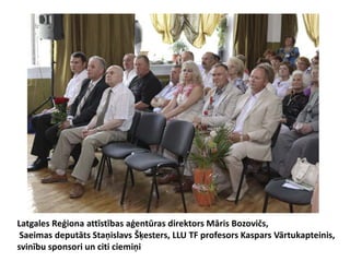 Latgales Reģiona attīstības aģentūras direktors Māris Bozovičs,
 Saeimas deputāts Staņislavs Šķesters, LLU TF profesors Kaspars Vārtukapteinis,
svinību sponsori un citi ciemiņi
 