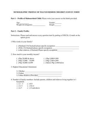 DEMOGRAPHIC PROFILE OF MALNOURISHED CHILDREN SURVEY FORM


Part 1 – Profile of Malnourished Child: Please write your answer on the blank provided.

       Age:__________                               Gender:_______
       Weight (In kilogram):______________          Height:_______


Part 2 – Family Profile:

Instructions: Please read and answer every question item by putting a CHECK (√) mark on the
              option given.

1.Who works in your family?

       ( ) Husband. If (Checked) please specify occupation __________________________
       ( ) Wife. If (Checked) please specify occupation _____________________________
       ( ) other relatives. (Checked) Please specify occupation_________________

2. How much is your monthly income?

       ( ) Php 20,000 & above               ( ) Php 5,000-9,999
       ( ) Php 15,000 – 19,999              ( ) Php 2,500-4,999
       ( ) Php 10,000-14,999                ( ) Below Php 2,500 below

3. Highest Educational Attainment:

       3.1 Mother _________________________________________
       3.2 Father _________________________________________
       3.3 Other Relative (Provider)__________________________

4. Number of family members: Include parents, children and relatives living together in 1
      household.
       ( )2–3        ( ) 8-9
       ( ) 4- 5      ( ) 10-11
       ( ) 6-7       ( ) 12 and above
 