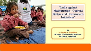 “India against
Malnutrition : Current
Status and Government
Initiatives”
By
Dr Sanket V. Nandekar
JR, Dept. of Community Medicine
IMS-BHU, VARANASI
 