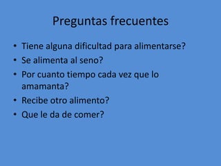 Preguntas frecuentes
• Tiene alguna dificultad para alimentarse?
• Se alimenta al seno?
• Por cuanto tiempo cada vez que lo
  amamanta?
• Recibe otro alimento?
• Que le da de comer?
 