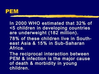 PEM
In 2000 WHO estimated that 32% of
<5 children in developing countries
are underweight (182 million).
78% of these children live in Southeast Asia & 15% in Sub-Saharan
Africa.
The reciprocal interaction between
PEM & infection is the major cause
of death & morbidity in young
children.

 