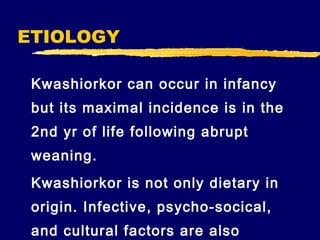 ETIOLOGY
Kwashiorkor can occur in infancy
but its maximal incidence is in the
2nd yr of life following abrupt
weaning.
Kwashiorkor is not only dietary in
origin. Infective, psycho-socical,
and cultural factors are also

 