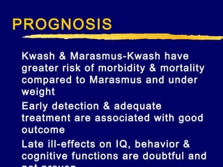 PROGNOSIS
Kwash & Marasmus-Kwash have
greater risk of morbidity & mortality
compared to Marasmus and under
weight
Early detection & adequate
treatment are associated with good
outcome
Late ill-effects on IQ, behavior &
cognitive functions are doubtful and

 