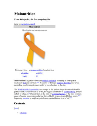 Malnutrition
From Wikipedia, the free encyclopedia

Jump to: navigation, search
                      Malnutrition
           Classification and external resources




 The orange ribbon—an awareness ribbon for malnutrition.
          eMedicine             ped/1360
            MeSH                [2]

Malnutrition is a general term for a medical condition caused by an improper or
inadequate diet and nutrition.[1][2] A number of different nutrition disorders may arise,
depending on which nutrients are under or overabundant in the diet.

The World Health Organization cites hunger as the gravest single threat to the world's
public health.[3] Malnutrition is, by far, the biggest contributor to child mortality, present
in half of all cases.[3] Malnutrition, in the form of iodine deficiency, is the most common
cause of mental impairment, reducing the world's IQ by an estimated billion points.[4][5]
Improving nutrition is widely regarded as the most effective form of aid.[3][6]

Contents
[hide]

   •     1 Causes
 