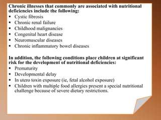 Chronic illnesses that commonly are associated with nutritional
deficiencies include the following:
 Cystic fibrosis
 Chronic renal failure
 Childhood malignancies
 Congenital heart disease
 Neuromuscular diseases
 Chronic inflammatory bowel diseases
In addition, the following conditions place children at significant
risk for the development of nutritional deficiencies:
 Prematurity
 Developmental delay
 In utero toxin exposure (ie, fetal alcohol exposure)
 Children with multiple food allergies present a special nutritional
challenge because of severe dietary restrictions.
 