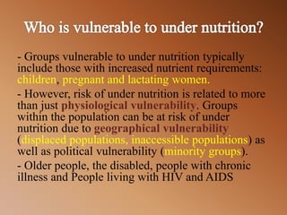 - Groups vulnerable to under nutrition typically
include those with increased nutrient requirements:
children, pregnant and lactating women.
- However, risk of under nutrition is related to more
than just physiological vulnerability. Groups
within the population can be at risk of under
nutrition due to geographical vulnerability
(displaced populations, inaccessible populations) as
well as political vulnerability (minority groups).
- Older people, the disabled, people with chronic
illness and People living with HIV and AIDS
 