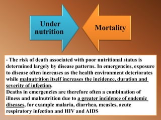 - The risk of death associated with poor nutritional status is
determined largely by disease patterns. In emergencies, exposure
to disease often increases as the health environment deteriorates
malnutrition itself increases the incidence, duration andwhile
.severity of infection
Deaths in emergencies are therefore often a combination of
a greater incidence of endemicillness and malnutrition due to
measles, acutediarrhea,, for example malaria,diseases
respiratory infection and HIV and AIDS
Under
nutrition
Mortality
 