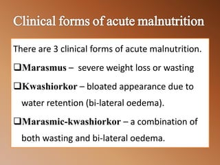 There are 3 clinical forms of acute malnutrition.
Marasmus – severe weight loss or wasting
Kwashiorkor – bloated appearance due to
water retention (bi-lateral oedema).
Marasmic-kwashiorkor – a combination of
both wasting and bi-lateral oedema.
 