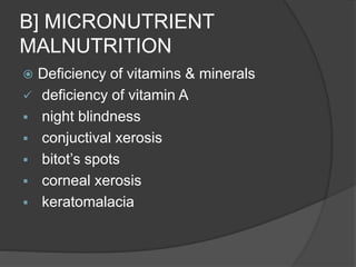 B] MICRONUTRIENT
MALNUTRITION
 Deficiency of vitamins & minerals
 deficiency of vitamin A
 night blindness
 conjuctival xerosis
 bitot’s spots
 corneal xerosis
 keratomalacia
 