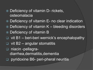  Deficiency of vitamin D- rickets,
osteomalacia
 Deficiency of vitamin E- no clear indication
 Deficiency of vitamin K – bleeding disorders
 Deficiency of vitamin B
 vit B1 – beri-beri wernick’s encephalopathy
 vit B2 – angular stomatitis
 niacin -pellagra-
diarrhea,dermatitis,dementia
 pyridoxine B6- peri-pheral neuritis
 
