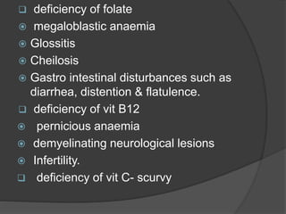  deficiency of folate
 megaloblastic anaemia
 Glossitis
 Cheilosis
 Gastro intestinal disturbances such as
diarrhea, distention & flatulence.
 deficiency of vit B12
 pernicious anaemia
 demyelinating neurological lesions
 Infertility.
 deficiency of vit C- scurvy
 