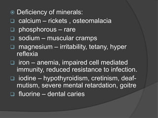  Deficiency of minerals:
 calcium – rickets , osteomalacia
 phosphorous – rare
 sodium – muscular cramps
 magnesium – irritability, tetany, hyper
reflexia
 iron – anemia, impaired cell mediated
immunity, reduced resistance to infection.
 iodine – hypothyroidism, cretinism, deaf-
mutism, severe mental retardation, goitre
 fluorine – dental caries
 