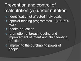Prevention and control of
malnutrition (A) under nutrition
 identification of affected individuals
 special feeding programmes – (400-600
kcal)
 health education
 promotion of breast feeding and
improvement of infant and child feeding
practices
 improving the purchasing power of
people.
 
