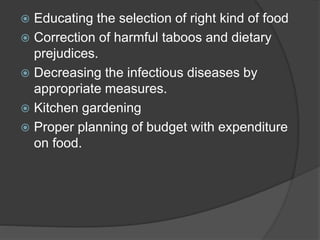  Educating the selection of right kind of food
 Correction of harmful taboos and dietary
prejudices.
 Decreasing the infectious diseases by
appropriate measures.
 Kitchen gardening
 Proper planning of budget with expenditure
on food.
 