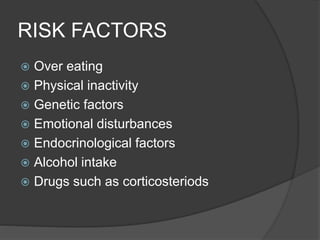 RISK FACTORS
 Over eating
 Physical inactivity
 Genetic factors
 Emotional disturbances
 Endocrinological factors
 Alcohol intake
 Drugs such as corticosteriods
 