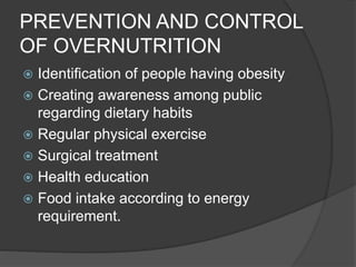 PREVENTION AND CONTROL
OF OVERNUTRITION
 Identification of people having obesity
 Creating awareness among public
regarding dietary habits
 Regular physical exercise
 Surgical treatment
 Health education
 Food intake according to energy
requirement.
 