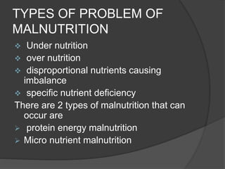 TYPES OF PROBLEM OF
MALNUTRITION
 Under nutrition
 over nutrition
 disproportional nutrients causing
imbalance
 specific nutrient deficiency
There are 2 types of malnutrition that can
occur are
 protein energy malnutrition
 Micro nutrient malnutrition
 