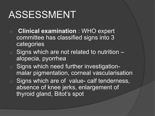 ASSESSMENT
o Clinical examination : WHO expert
committee has classified signs into 3
categories
o Signs which are not related to nutrition –
alopecia, pyorrhea
o Signs which need further investigation-
malar pigmentation, corneal vascularisation
o Signs which are of value- calf tenderness,
absence of knee jerks, enlargement of
thyroid gland, Bitot’s spot
 