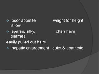  poor appetite weight for height
is low
 sparse, silky, often have
diarrhea
easily pulled out hairs
 hepatic enlargement quiet & apathetic
 