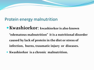 Protein energy malnutrition
Kwashiorkor: kwashiorkor is also known
“edematous malnutrition” it is a nutritional disorder
caused by lack of protein in the diet or stress of
infection, burns, traumatic injury or diseases.
 Kwashiorkor is a chronic malnutrition.
 
