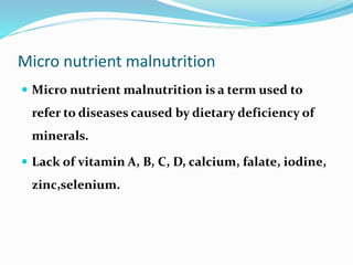 Micro nutrient malnutrition
 Micro nutrient malnutrition is a term used to
refer to diseases caused by dietary deficiency of
minerals.
 Lack of vitamin A, B, C, D, calcium, falate, iodine,
zinc,selenium.
 