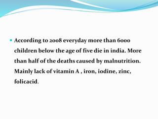  According to 2008 everyday more than 6000
children below the age of five die in india. More
than half of the deaths caused by malnutrition.
Mainly lack of vitamin A , iron, iodine, zinc,
folicacid.
 
