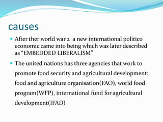 causes
 After ther world war 2 a new international politico
economic came into being which was later described
as “EMBEDDED LIBERALISM”
 The united nations has three agencies that work to
promote food security and agricultural development:
food and agriculture organisation(FAO), world food
program(WFP), international fund for agricultural
development(IFAD)
 