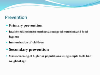 Prevention
 Primary prevention
 healthy education to mothers about good nutrition and food
hygiene
 Immunization of children
 Secondary prevention
 Mass screening of high risk populations using simple tools like
weight of age
 