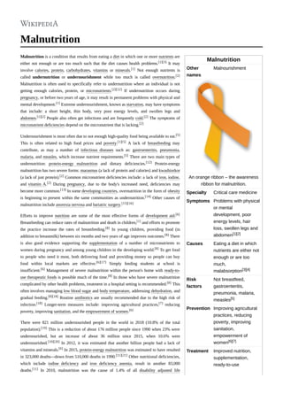 Malnutrition
Other
names
Malnourishment
An orange ribbon – the awareness
ribbon for malnutrition.
Specialty Critical care medicine
Symptoms Problems with physical
or mental
development, poor
energy levels, hair
loss, swollen legs and
abdomen[1][2]
Causes Eating a diet in which
nutrients are either not
enough or are too
much,
malabsorption[3][4]
Risk
factors
Not breastfeed,
gastroenteritis,
pneumonia, malaria,
measles[5]
Prevention Improving agricultural
practices, reducing
poverty, improving
sanitation,
empowerment of
women[6][7]
Treatment Improved nutrition,
supplementation,
ready-to-use
Malnutrition
Malnutrition is a condition that results from eating a diet in which one or more nutrients are
either not enough or are too much such that the diet causes health problems.[1][3] It may
involve calories, protein, carbohydrates, vitamins or minerals.[1] Not enough nutrients is
called undernutrition or undernourishment while too much is called overnutrition.[2]
Malnutrition is often used to specifically refer to undernutrition where an individual is not
getting enough calories, protein, or micronutrients.[2][12] If undernutrition occurs during
pregnancy, or before two years of age, it may result in permanent problems with physical and
mental development.[1] Extreme undernourishment, known as starvation, may have symptoms
that include: a short height, thin body, very poor energy levels, and swollen legs and
abdomen.[1][2] People also often get infections and are frequently cold.[2] The symptoms of
micronutrient deficiencies depend on the micronutrient that is lacking.[2]
Undernourishment is most often due to not enough high-quality food being available to eat.[5]
This is often related to high food prices and poverty.[1][5] A lack of breastfeeding may
contribute, as may a number of infectious diseases such as: gastroenteritis, pneumonia,
malaria, and measles, which increase nutrient requirements.[5] There are two main types of
undernutrition: protein-energy malnutrition and dietary deficiencies.[12] Protein-energy
malnutrition has two severe forms: marasmus (a lack of protein and calories) and kwashiorkor
(a lack of just protein).[2] Common micronutrient deficiencies include: a lack of iron, iodine,
and vitamin A.[2] During pregnancy, due to the body's increased need, deficiencies may
become more common.[13] In some developing countries, overnutrition in the form of obesity
is beginning to present within the same communities as undernutrition.[14] Other causes of
malnutrition include anorexia nervosa and bariatric surgery.[15][16]
Efforts to improve nutrition are some of the most effective forms of development aid.[6]
Breastfeeding can reduce rates of malnutrition and death in children,[1] and efforts to promote
the practice increase the rates of breastfeeding.[8] In young children, providing food (in
addition to breastmilk) between six months and two years of age improves outcomes.[8] There
is also good evidence supporting the supplementation of a number of micronutrients to
women during pregnancy and among young children in the developing world.[8] To get food
to people who need it most, both delivering food and providing money so people can buy
food within local markets are effective.[6][17] Simply feeding students at school is
insufficient.[6] Management of severe malnutrition within the person's home with ready-to-
use therapeutic foods is possible much of the time.[8] In those who have severe malnutrition
complicated by other health problems, treatment in a hospital setting is recommended.[8] This
often involves managing low blood sugar and body temperature, addressing dehydration, and
gradual feeding.[8][18] Routine antibiotics are usually recommended due to the high risk of
infection.[18] Longer-term measures include: improving agricultural practices,[7] reducing
poverty, improving sanitation, and the empowerment of women.[6]
There were 821 million undernourished people in the world in 2018 (10.8% of the total
population).[19] This is a reduction of about 176 million people since 1990 when 23% were
undernourished, but an increase of about 36 million since 2015, when 10.6% were
undernourished.[10][20] In 2012, it was estimated that another billion people had a lack of
vitamins and minerals.[6] In 2015, protein-energy malnutrition was estimated to have resulted
in 323,000 deaths—down from 510,000 deaths in 1990.[11][21] Other nutritional deficiencies,
which include iodine deficiency and iron deficiency anemia, result in another 83,000
deaths.[11] In 2010, malnutrition was the cause of 1.4% of all disability adjusted life
 