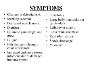 SYMPTOMS
• Changes in skin pigment.
• Swelling (edema)
• Decreased muscle mass.
• Diarrhea .
• Failure to gain weight and
grow
• Fatigue
• Hair changes (change in
color or texture)
• Increased and more severe
infections due to damaged
immune system
• Irritability
• Large belly that sticks out
(protrudes)
• Lethargy or apathy
• Loss of muscle mass
• Rash (dermatitis)
• Shock (late stage)
• Moonface
 