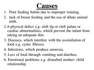 Causes
1. Poor feeding habits due to improper training.
2. lack of breast feeding and the use of dilute animal
milk.
2.A physical defect e.g. cleft lip or cleft palate or
cardiac abnormalities, which prevent the infant from
taking an adequate diet.
3. Diseases, which interfere with the assimilation of
food e.g. cystic fibrosis.
4. Infections, which produce anorexia.
5. Loss of food through vomiting and diarrhea.
6. Emotional problems e.g. disturbed mother- child
relationship.
 