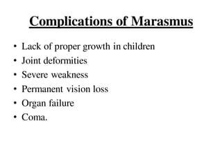 Complications of Marasmus
• Lack of proper growth in children
• Joint deformities
• Severe weakness
• Permanent vision loss
• Organ failure
• Coma.
 