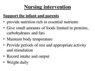 Nursing intervention
Support the infant and parents
• provide nutrition rich in essential nutrients
• Give small amounts of foods limited in proteins,
carbohydrates and fats
• Maintain body temperature
• Provide periods of rest and appropriate activity
and stimulation
• Record intake and output
• Weight daily
 