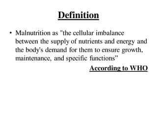 Definition
• Malnutrition as "the cellular imbalance
between the supply of nutrients and energy and
the body's demand for them to ensure growth,
maintenance, and specific functions”
According to WHO
 