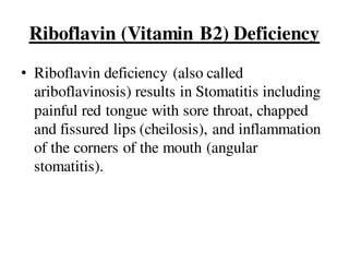 Riboflavin (Vitamin B2) Deficiency
• Riboflavin deficiency (also called
ariboflavinosis) results in Stomatitis including
painful red tongue with sore throat, chapped
and fissured lips (cheilosis), and inflammation
of the corners of the mouth (angular
stomatitis).
 