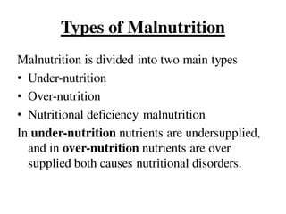 Types of Malnutrition
Malnutrition is divided into two main types
• Under-nutrition
• Over-nutrition
• Nutritional deficiency malnutrition
In under-nutrition nutrients are undersupplied,
and in over-nutrition nutrients are over
supplied both causes nutritional disorders.
 