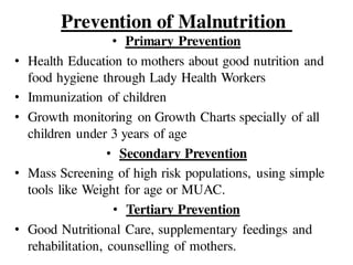 Prevention of Malnutrition
• Primary Prevention
• Health Education to mothers about good nutrition and
food hygiene through Lady Health Workers
• Immunization of children
• Growth monitoring on Growth Charts specially of all
children under 3 years of age
• Secondary Prevention
• Mass Screening of high risk populations, using simple
tools like Weight for age or MUAC.
• Tertiary Prevention
• Good Nutritional Care, supplementary feedings and
rehabilitation, counselling of mothers.
 