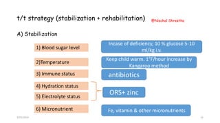 t/t strategy (stabilization + rehabilitation)
A) Stabilization
1) Blood sugar level
2)Temperature
3) Immune status
4) Hydration status
5) Electrolyte status
6) Micronutrient
ORS+ zinc
antibiotics
Keep child warm. 1°F/hour increase by
Kangaroo method
Incase of deficiency, 10 % glucose 5-10
ml/kg i.v.
Fe, vitamin & other micronutrients
3/21/2019
@Nischal Shrestha
15
 