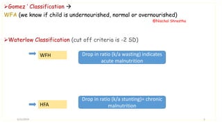 Gomez ‘ Classification 
WFA (we know if child is undernourished, normal or overnourished)
Waterlow Classification (cut off criteria is -2 SD)
WFH
HFA
Drop in ratio (k/a wasting) indicates
acute malnutrition
Drop in ratio (k/a stunting)= chronic
malnutrition
3/21/2019
@Nischal Shrestha
5
 