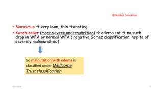 • Marasmus  very lean, thin wasting
• Kwashiorker (more severe undernutrition)  edema +nt  no such
drop in WFA or normal WFA ( negative Gomez classification inspite of
severely malnourished)
So malnutrition with edema is
classified under Wellcome
Trust classification
3/21/2019
@Nischal Shrestha
7
 