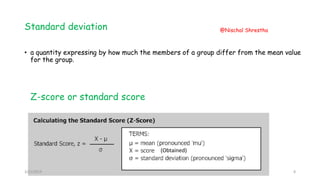 Standard deviation
• a quantity expressing by how much the members of a group differ from the mean value
for the group.
Z-score or standard score
(Obtained)
3/21/2019
@Nischal Shrestha
8
 