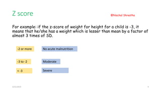 Z score
For example: if the z-score of weight for height for a child is -3, it
means that he/she has a weight which is lesser than mean by a factor of
almost 3 times of SD.
-2 or more No acute malnutrition
-3 to -2 Moderate
< -3 Severe
3/21/2019
@Nischal Shrestha
9
 