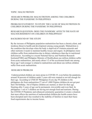 TOPIC: MALNUTRITION
RESEARCH PROBLEM: MALNUTRITION AMONG THE CHILDREN
DURING THE PANDEMIC IN PHILIPPINES
PROBLEM STATEMENT: TO STUDY THE CAUSE OF MALNUTRITION IN
CHILDREN DURING THE PANDEMIC IN PHILIPPINES
RESEARCH QUESTION: DOES THE PANDEMIC AFFECTS THE RATE OF
MALNOURISHMENT ON CHILDREN IN PHILIPPINES?
BACKGROUND OF THE STUDY
By the increase of Philippine population malnutrition has been a chronic,silent, and
insidious threat to health and development among young people. Malnutrition is
the condition that develops when the body is deprived of vitamins,minerals and
other nutrients it needs to maintain healthy tissues and organs. In philippines more
children suffer from malnutrition due to dietary imbalances than due to nutritional
deficiencies. According to a recent National Survey and Nutrition Research
Institute(FNRI) and Philippine Ministry of Health,about one million children suffer
from acute malnutrition, and nearly about 1/2 of the accelerated death rate among
those age 5 and younger is related to malnutrition and about one million children
suffer from acute malnutrition.
RESEARCH PROBLEM
Undernourished children are more prone to COVID-19. even before the pandemic,
around 30 percent of children under 5 years old were stunted or not tall enough for
their age. According to UNICEF Philippines Every day 95 children in the
philippines die from malnutrition.27 out of 1,000 Filipino children do not get past
their 5th birthday. 3rd of filipino children are stunted, or short for their age.
Stunting after 2 years of age can be permanent, irreversible and even fatal. In
philippines 1 out of 3 children are having not enough food and nutrients. During
the COVID-19 Pandemic and enhanced community quarantine it create a situation
that more affects the nutrition of malnourished children,the health centers have
been disrupted and it has resulted to the inability of families to meet their basic
food requirements due to income losses.
 