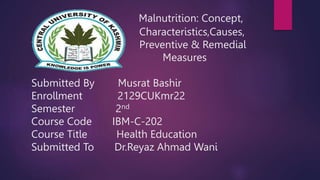 Malnutrition: Concept,
Characteristics,Causes,
Preventive & Remedial
Measures
Submitted By Musrat Bashir
Enrollment 2129CUKmr22
Semester 2nd
Course Code IBM-C-202
Course Title Health Education
Submitted To Dr.Reyaz Ahmad Wani
 