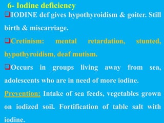 6- Iodine deficiency
IODINE def gives hypothyroidism & goiter. Still
birth & miscarriage.
Cretinism: mental retardation, stunted,
hypothyroidism, deaf mutism.
Occurs in groups living away from sea,
adolescents who are in need of more iodine.
Prevention: Intake of sea feeds, vegetables grown
on iodized soil. Fortification of table salt with
iodine.
 