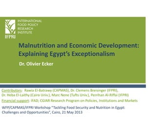 Malnutrition and Economic Development:
Explaining Egypt’s Exceptionalism
WFP/CAPMAS/IFPRI Workshop “Tackling Food Security and Nutrition in Egypt:
Challenges and Opportunities”, Cairo, 21 May 2013
Contributors: Rawia El-Batrawy (CAPMAS), Dr. Clemens Breisinger (IFPRI),
Dr. Heba El-Laithy (Cairo Univ.), Marc Nene (Tufts Univ.), Perrihan Al-Riffai (IFPRI)
Financial support: IFAD; CGIAR Research Program on Policies, Institutions and Markets
Dr. Olivier Ecker
 