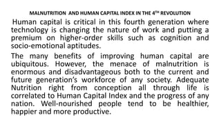 MALNUTRITION AND HUMAN CAPITAL INDEX IN THE 4TH REVOLUTION
Human capital is critical in this fourth generation where
technology is changing the nature of work and putting a
premium on higher-order skills such as cognition and
socio-emotional aptitudes.
The many benefits of improving human capital are
ubiquitous. However, the menace of malnutrition is
enormous and disadvantageous both to the current and
future generation’s workforce of any society. Adequate
Nutrition right from conception all through life is
correlated to Human Capital Index and the progress of any
nation. Well-nourished people tend to be healthier,
happier and more productive.
 