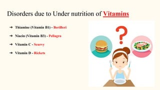Disorders due to Under nutrition of Vitamins
➔ Thiamine (Vitamin B1) - BeriBeri
➔ Niacin (Vitamin B3) - Pellagra
➔ Vitamin C - Scurvy
➔ Vitamin D - Rickets
 