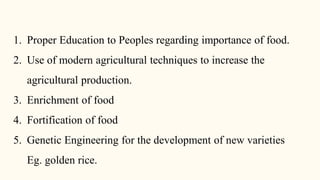 1. Proper Education to Peoples regarding importance of food.
2. Use of modern agricultural techniques to increase the
agricultural production.
3. Enrichment of food
4. Fortification of food
5. Genetic Engineering for the development of new varieties
Eg. golden rice.
 