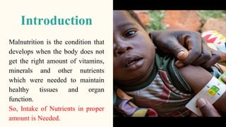 Introduction
Malnutrition is the condition that
develops when the body does not
get the right amount of vitamins,
minerals and other nutrients
which were needed to maintain
healthy tissues and organ
function.
So, Intake of Nutrients in proper
amount is Needed.
 